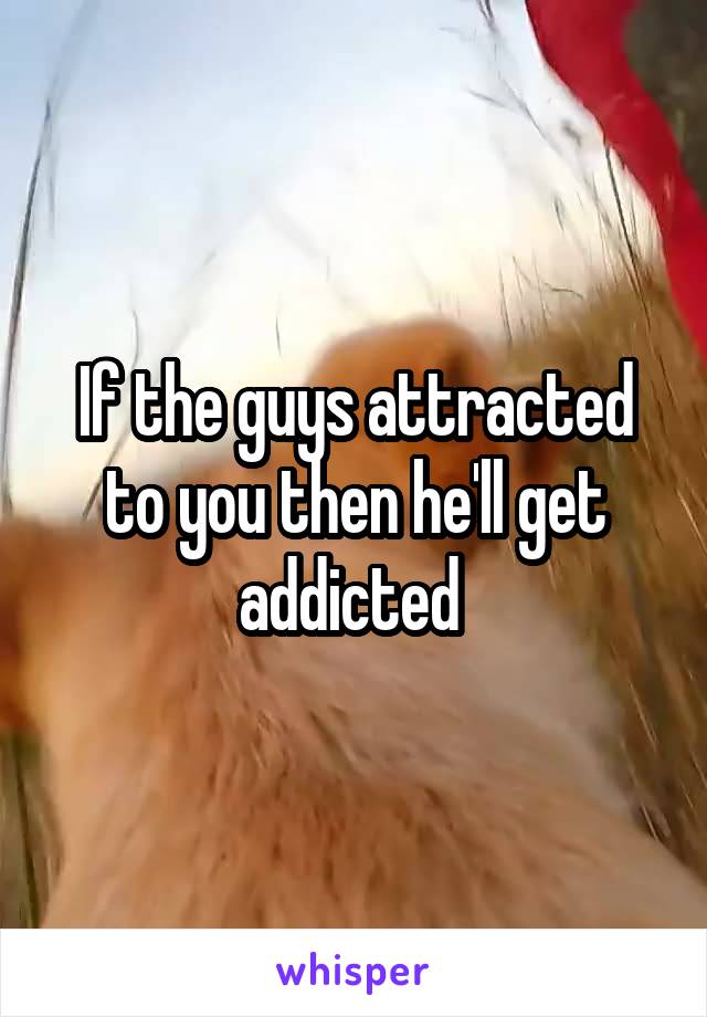 If the guys attracted to you then he'll get addicted 