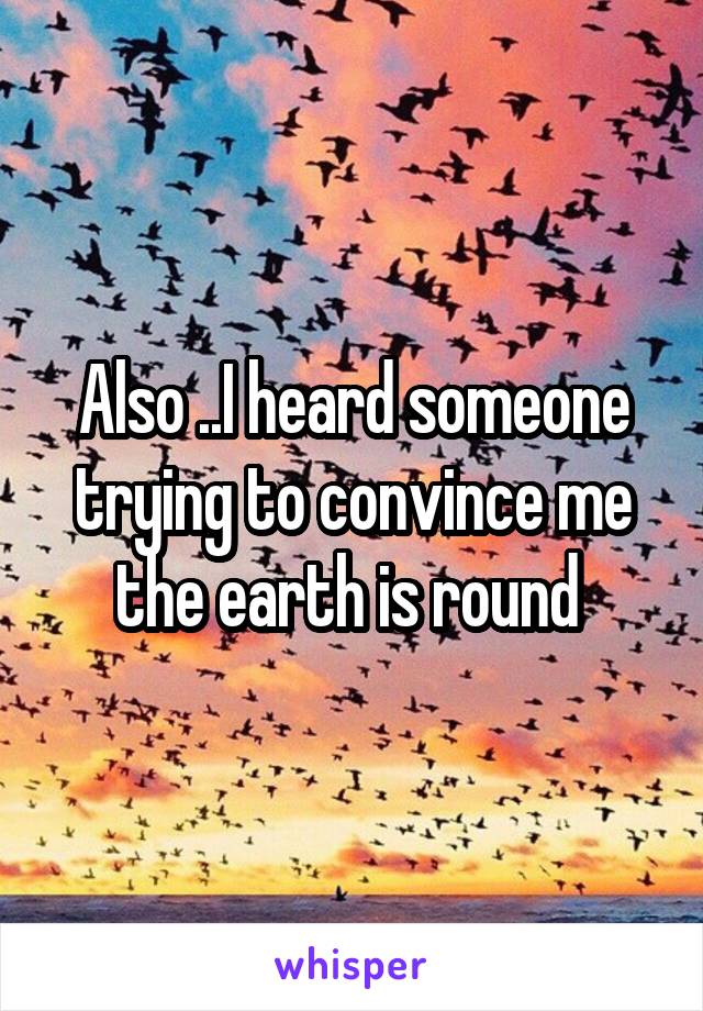 Also ..I heard someone trying to convince me the earth is round 