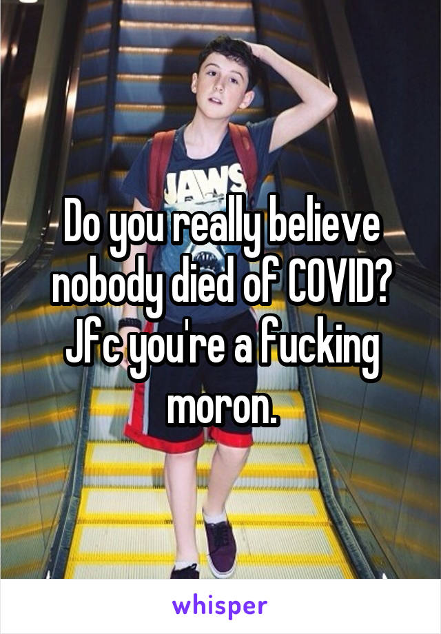 Do you really believe nobody died of COVID? Jfc you're a fucking moron.