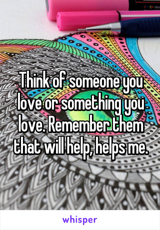 Think of someone you love or something you love. Remember them that will help, helps me.