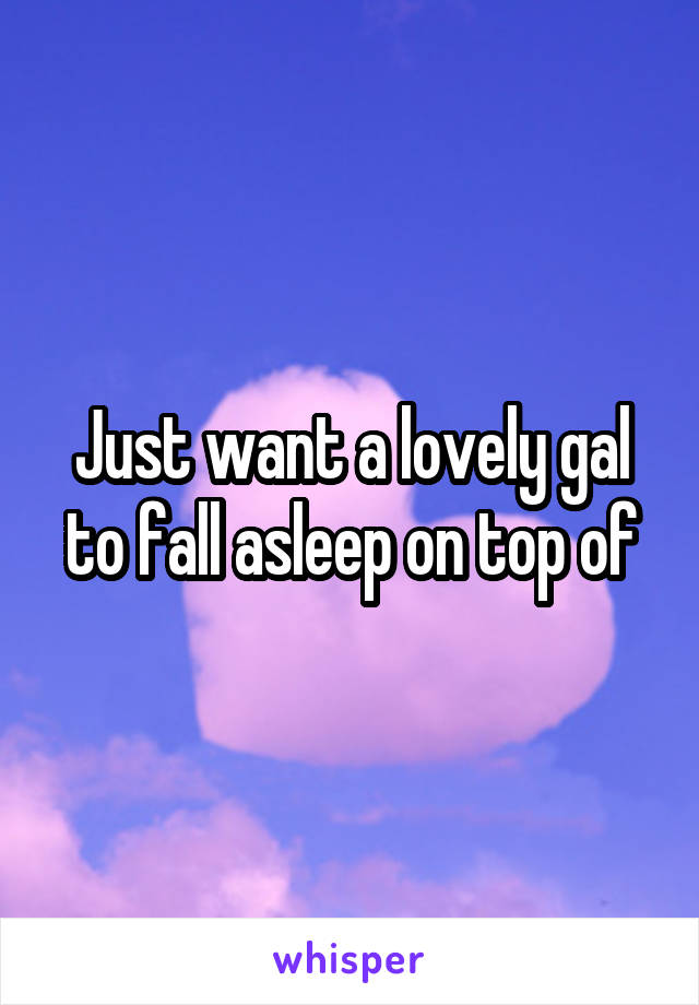 Just want a lovely gal to fall asleep on top of