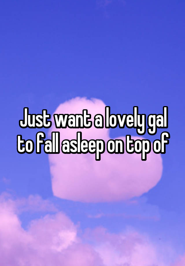 Just want a lovely gal to fall asleep on top of