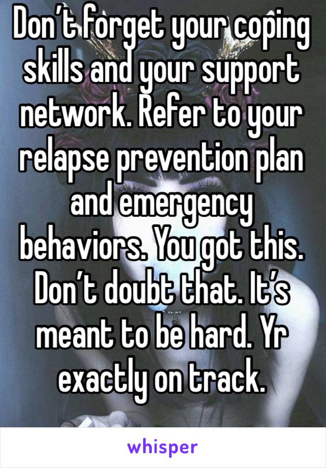 Don’t forget your coping skills and your support network. Refer to your relapse prevention plan and emergency behaviors. You got this. Don’t doubt that. It’s meant to be hard. Yr exactly on track.