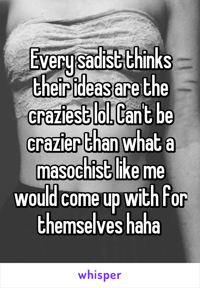 Every sadist thinks their ideas are the craziest lol. Can't be crazier than what a masochist like me would come up with for themselves haha 