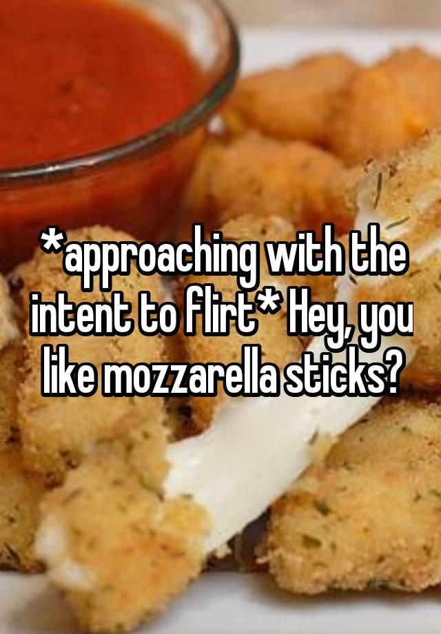 *approaching with the intent to flirt* Hey, you like mozzarella sticks?