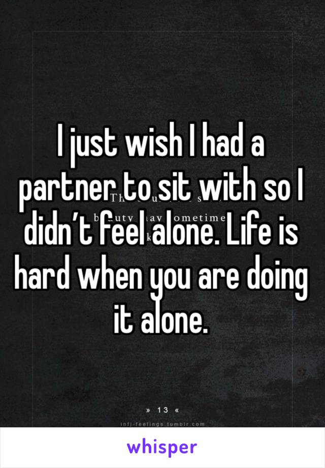 I just wish I had a partner to sit with so I didn’t feel alone. Life is hard when you are doing it alone. 