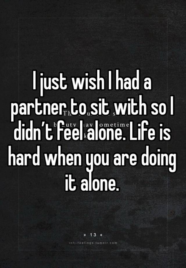 I just wish I had a partner to sit with so I didn’t feel alone. Life is hard when you are doing it alone. 