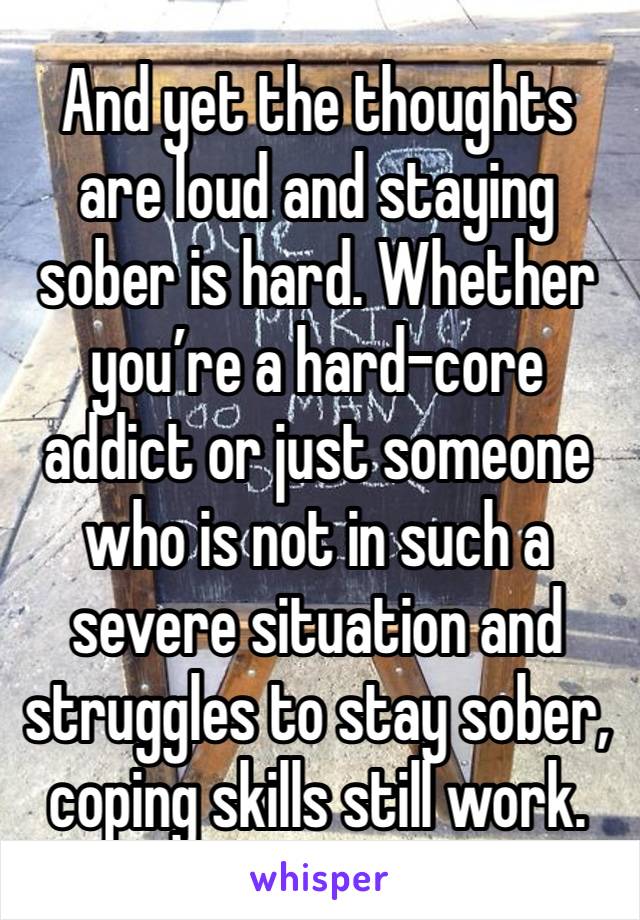 And yet the thoughts are loud and staying sober is hard. Whether you’re a hard-core addict or just someone who is not in such a severe situation and struggles to stay sober, coping skills still work. 