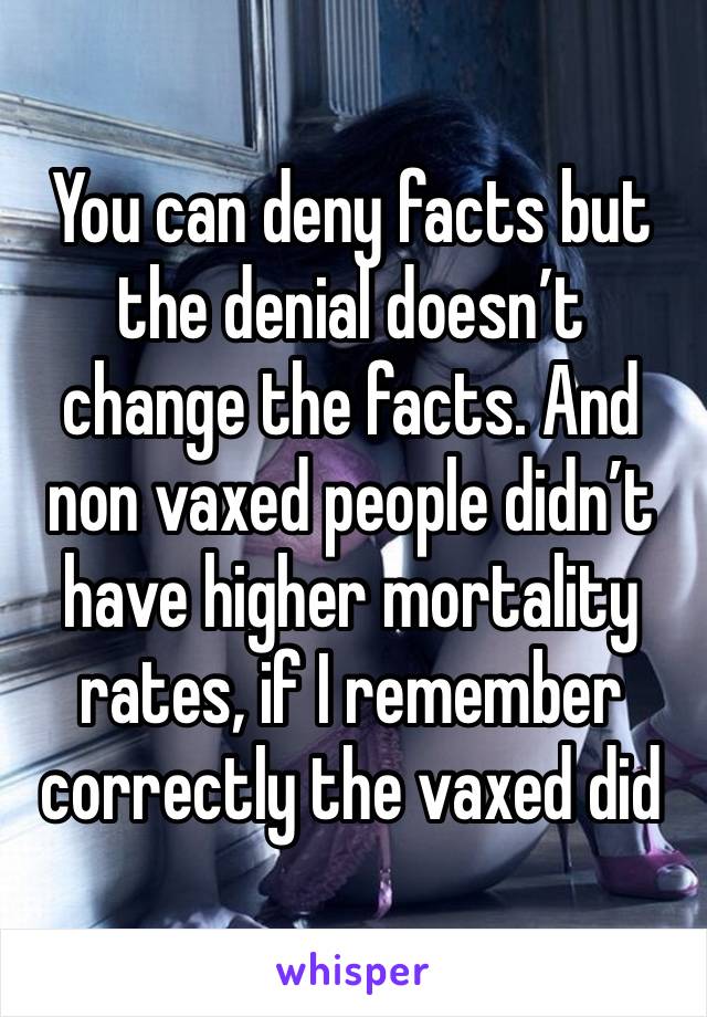 You can deny facts but the denial doesn’t change the facts. And non vaxed people didn’t have higher mortality rates, if I remember correctly the vaxed did