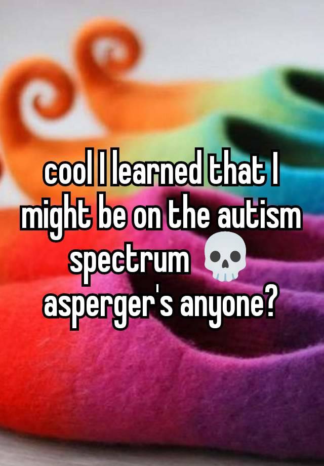 cool I learned that I might be on the autism spectrum 💀 asperger's anyone?