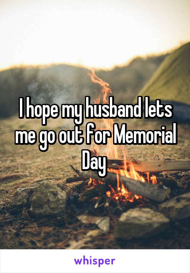 I hope my husband lets me go out for Memorial Day 