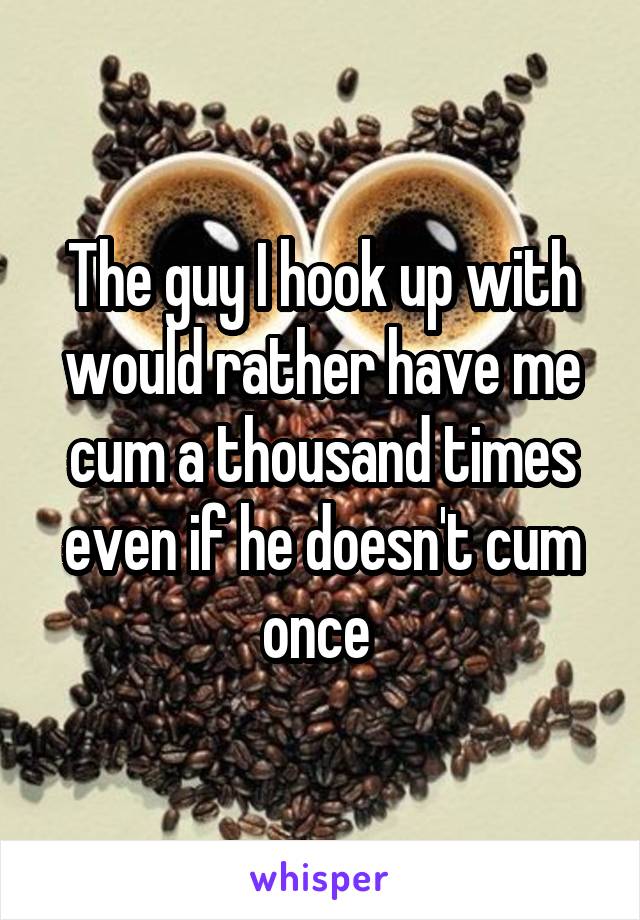The guy I hook up with would rather have me cum a thousand times even if he doesn't cum once 