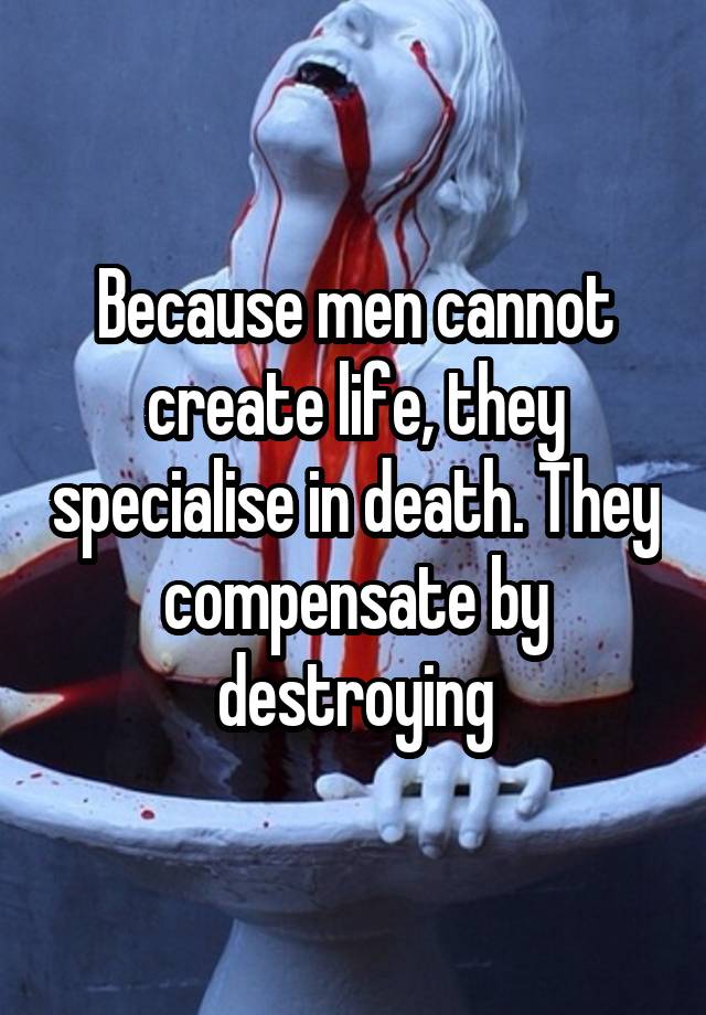 Because men cannot create life, they specialise in death. They compensate by destroying