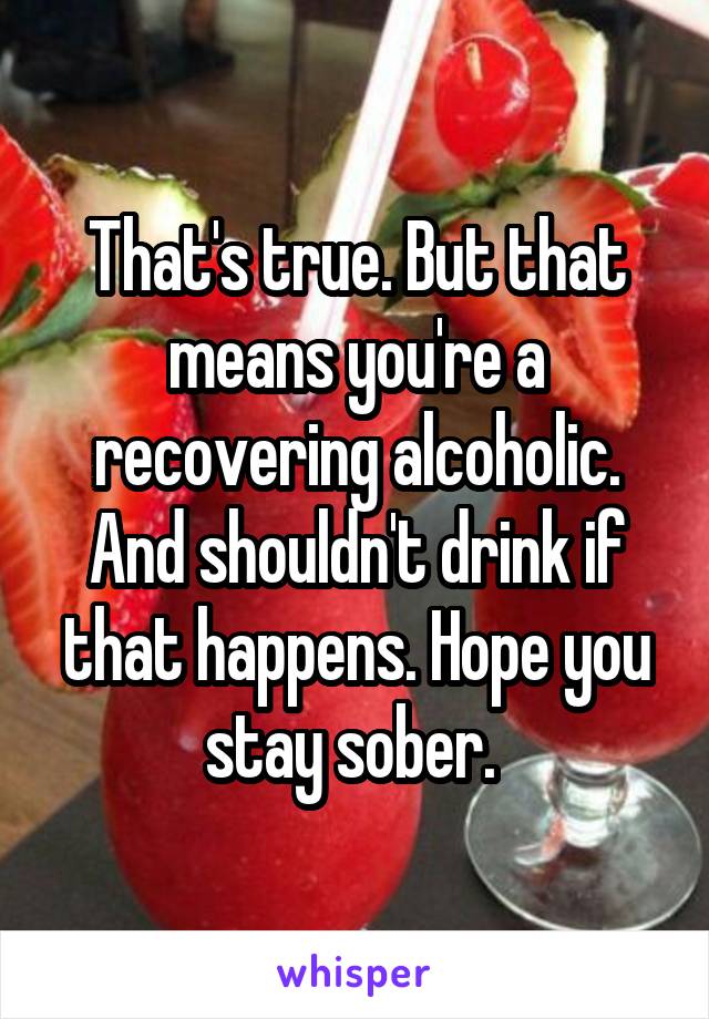 That's true. But that means you're a recovering alcoholic. And shouldn't drink if that happens. Hope you stay sober. 