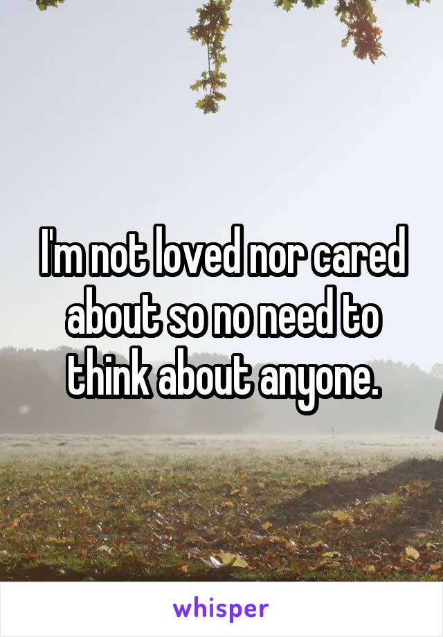 I'm not loved nor cared about so no need to think about anyone.