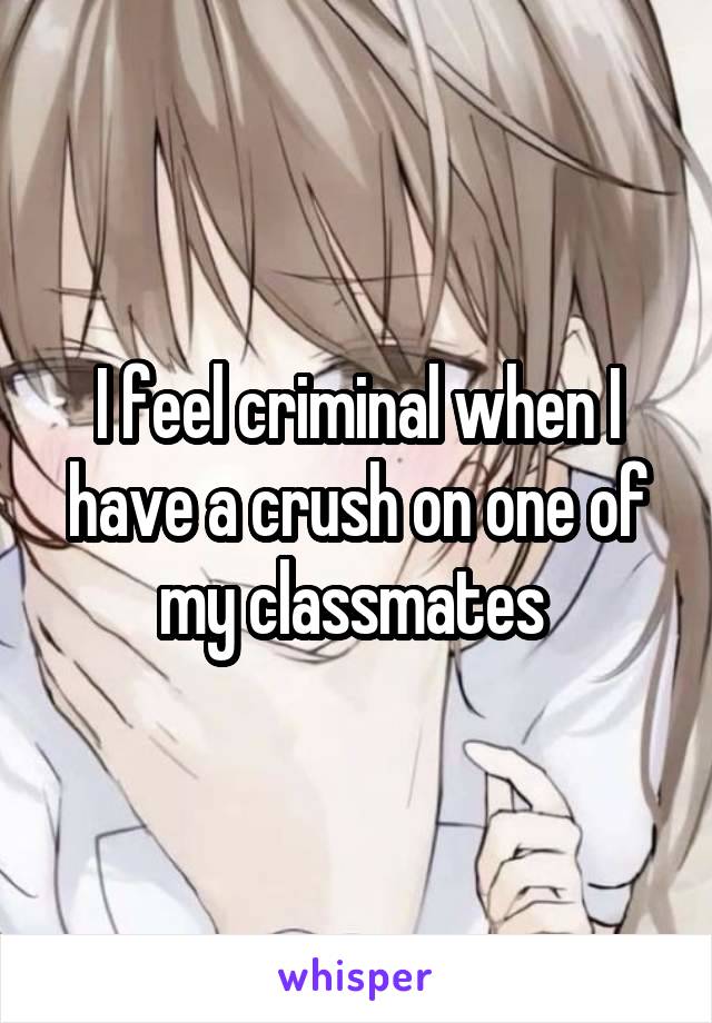 I feel criminal when I have a crush on one of my classmates 