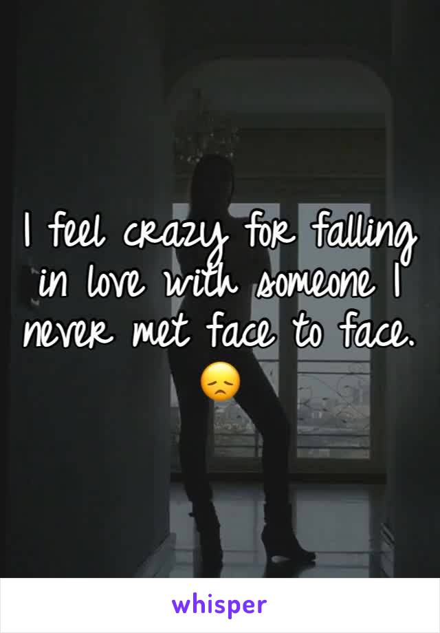 I feel crazy for falling in love with someone I never met face to face. 😞