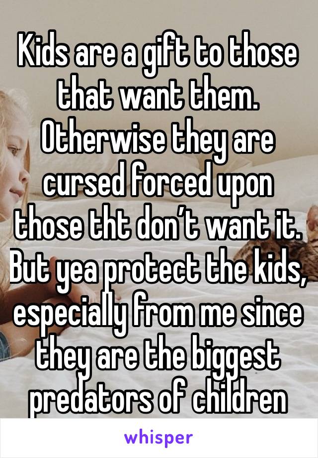 Kids are a gift to those that want them. Otherwise they are cursed forced upon those tht don’t want it. But yea protect the kids, especially from me since they are the biggest predators of children 