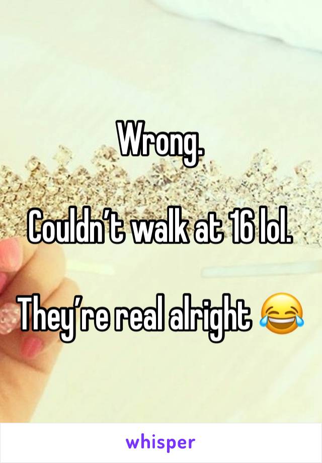Wrong. 

Couldn’t walk at 16 lol. 

They’re real alright 😂
