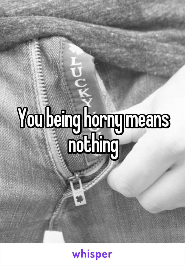 You being horny means nothing