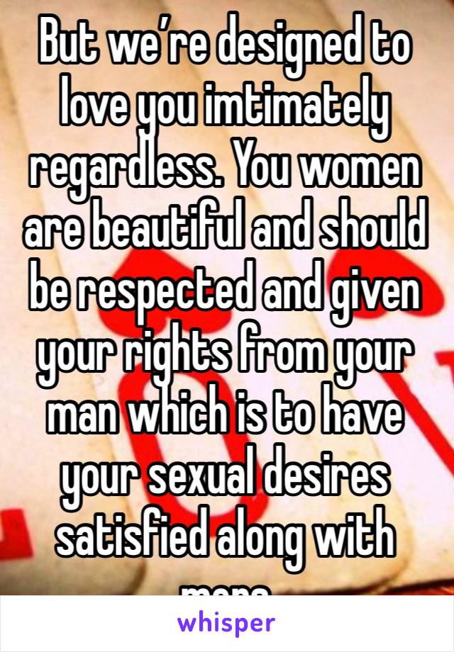 But we’re designed to love you imtimately regardless. You women are beautiful and should be respected and given your rights from your man which is to have your sexual desires satisfied along with mens