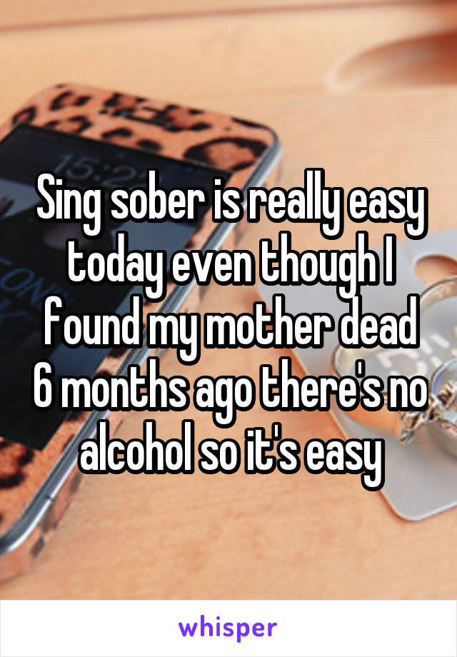 Sing sober is really easy today even though I found my mother dead 6 months ago there's no alcohol so it's easy