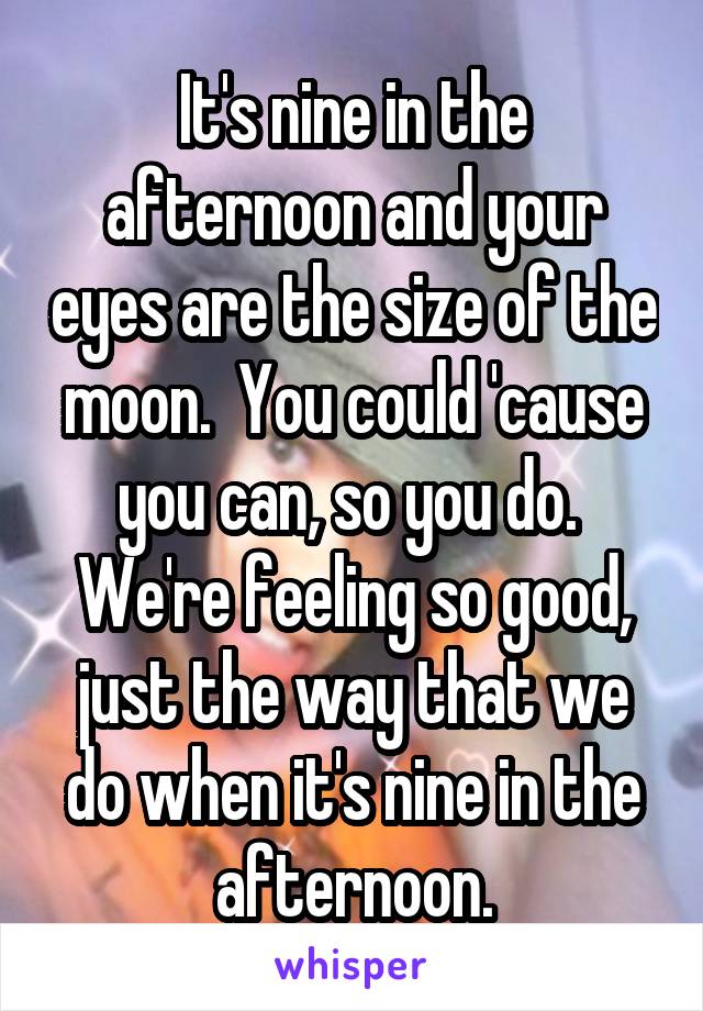 It's nine in the afternoon and your eyes are the size of the moon.  You could 'cause you can, so you do.  We're feeling so good, just the way that we do when it's nine in the afternoon.