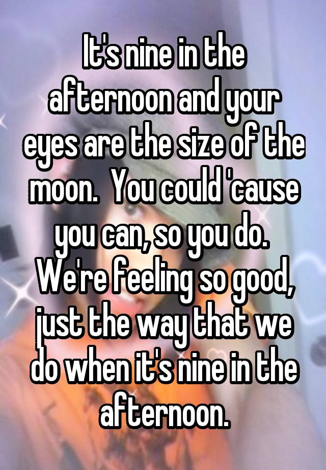 It's nine in the afternoon and your eyes are the size of the moon.  You could 'cause you can, so you do.  We're feeling so good, just the way that we do when it's nine in the afternoon.