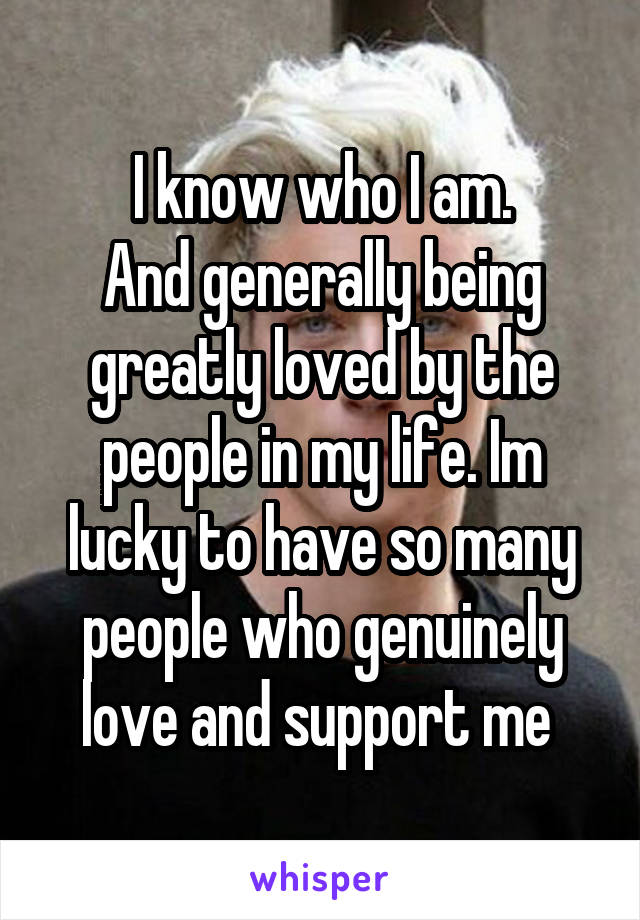 I know who I am.
And generally being greatly loved by the people in my life. Im lucky to have so many people who genuinely love and support me 