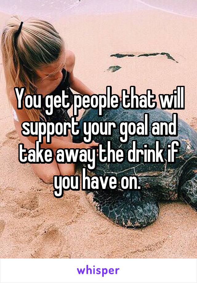 You get people that will support your goal and take away the drink if you have on. 