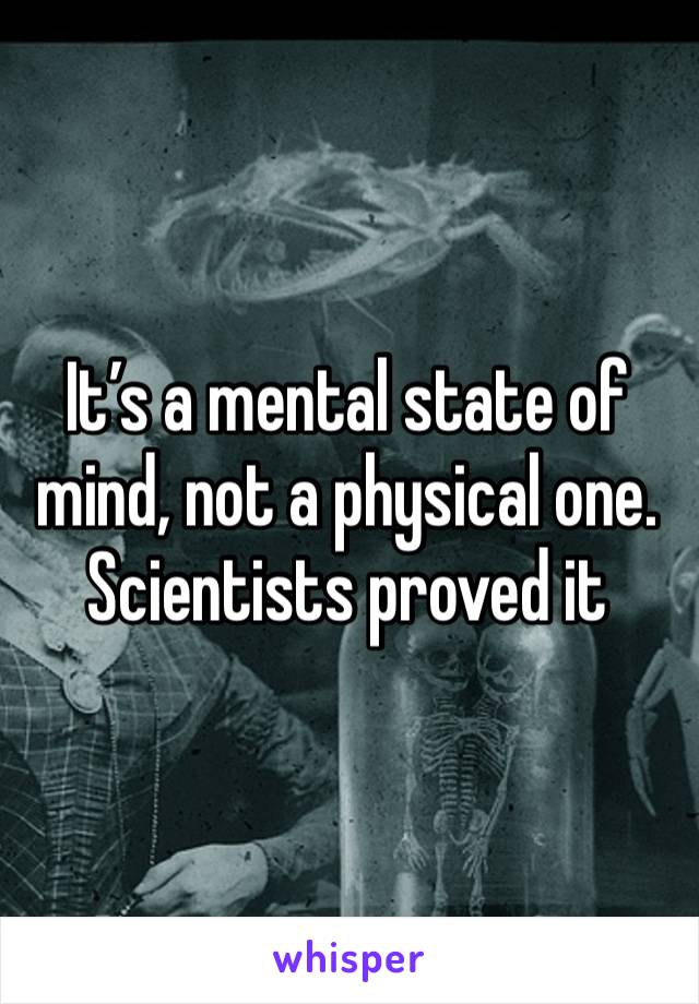 It’s a mental state of mind, not a physical one. Scientists proved it 