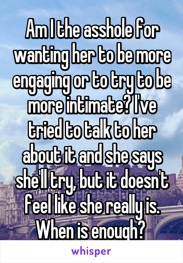 Am I the asshole for wanting her to be more engaging or to try to be more intimate? I've tried to talk to her about it and she says she'll try, but it doesn't feel like she really is. When is enough? 