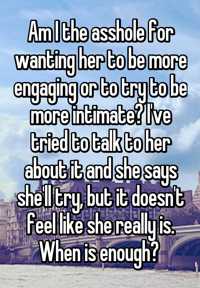 Am I the asshole for wanting her to be more engaging or to try to be more intimate? I've tried to talk to her about it and she says she'll try, but it doesn't feel like she really is. When is enough? 