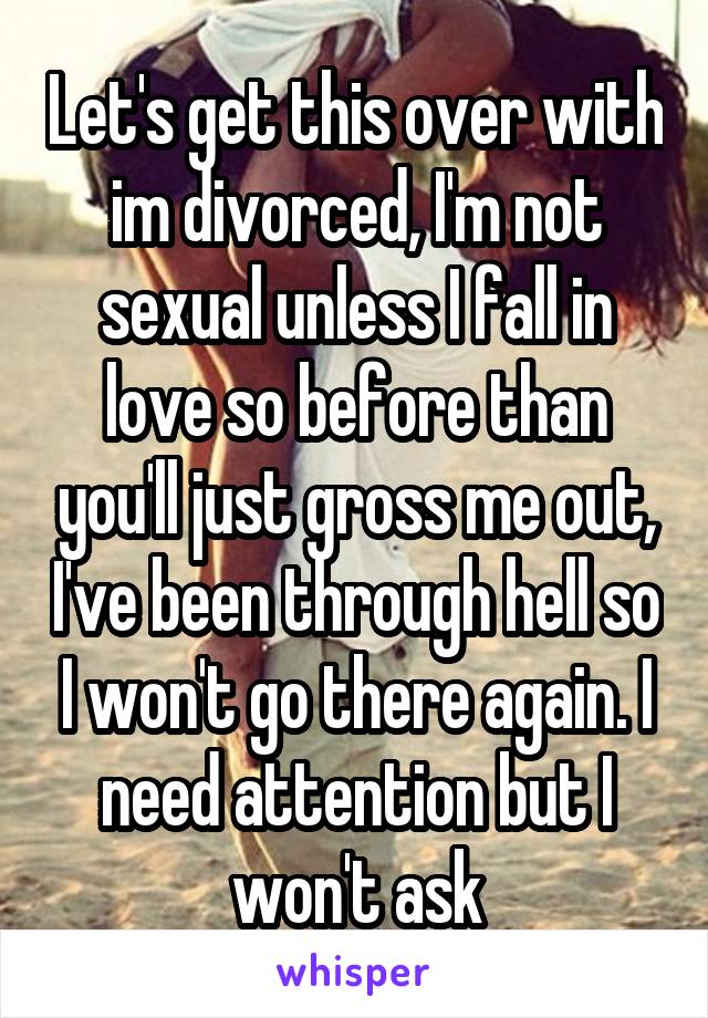 Let's get this over with im divorced, I'm not sexual unless I fall in love so before than you'll just gross me out, I've been through hell so I won't go there again. I need attention but I won't ask