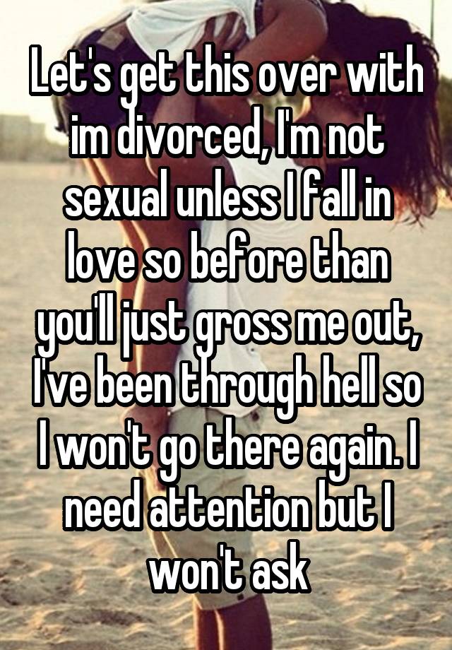 Let's get this over with im divorced, I'm not sexual unless I fall in love so before than you'll just gross me out, I've been through hell so I won't go there again. I need attention but I won't ask