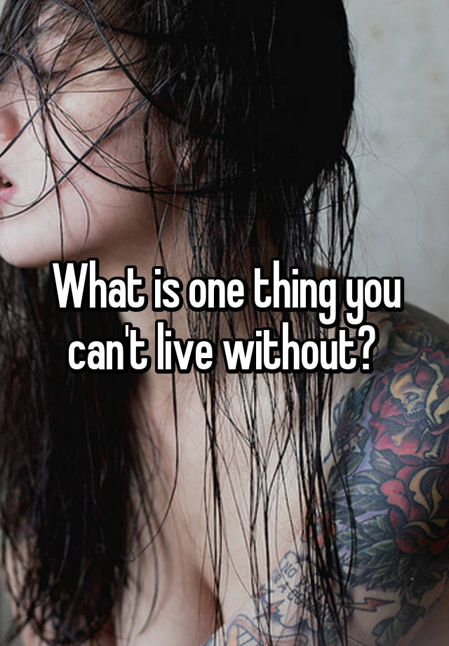 What is one thing you can't live without? 
