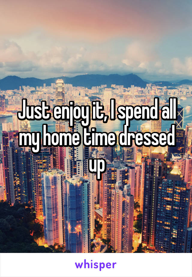 Just enjoy it, I spend all my home time dressed up