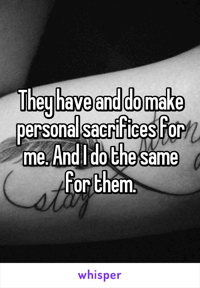 They have and do make personal sacrifices for me. And I do the same for them.