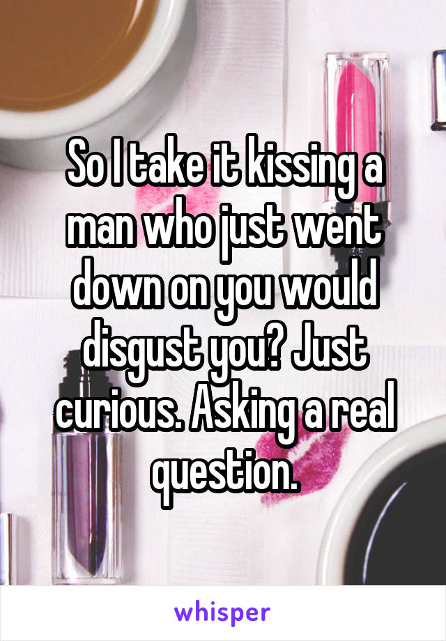 So I take it kissing a man who just went down on you would disgust you? Just curious. Asking a real question.
