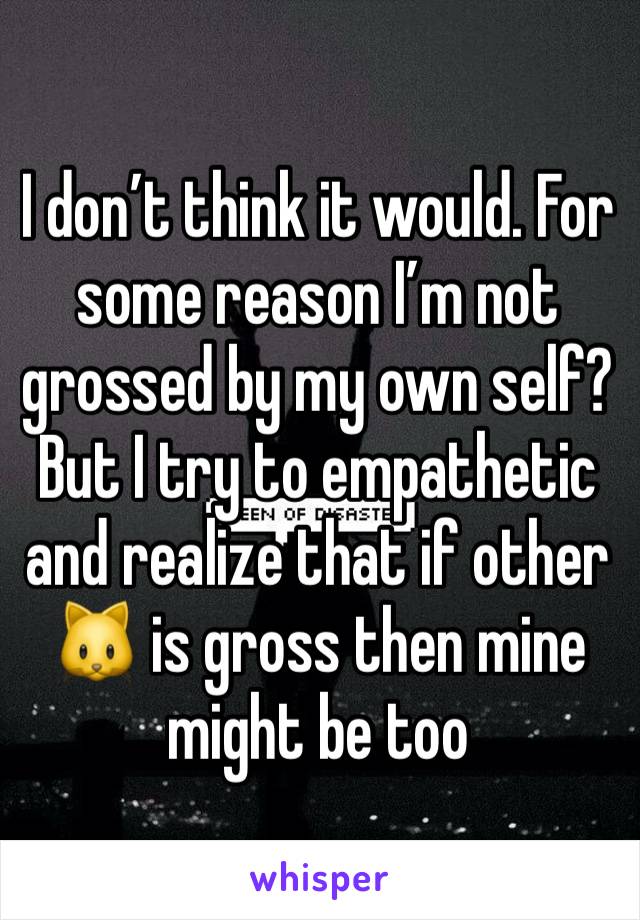I don’t think it would. For some reason I’m not grossed by my own self? But I try to empathetic and realize that if other 🐱 is gross then mine might be too