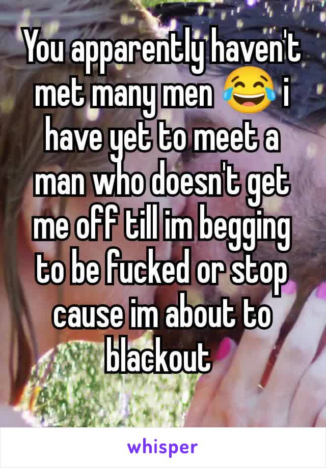 You apparently haven't met many men 😂 i have yet to meet a man who doesn't get me off till im begging to be fucked or stop cause im about to blackout 