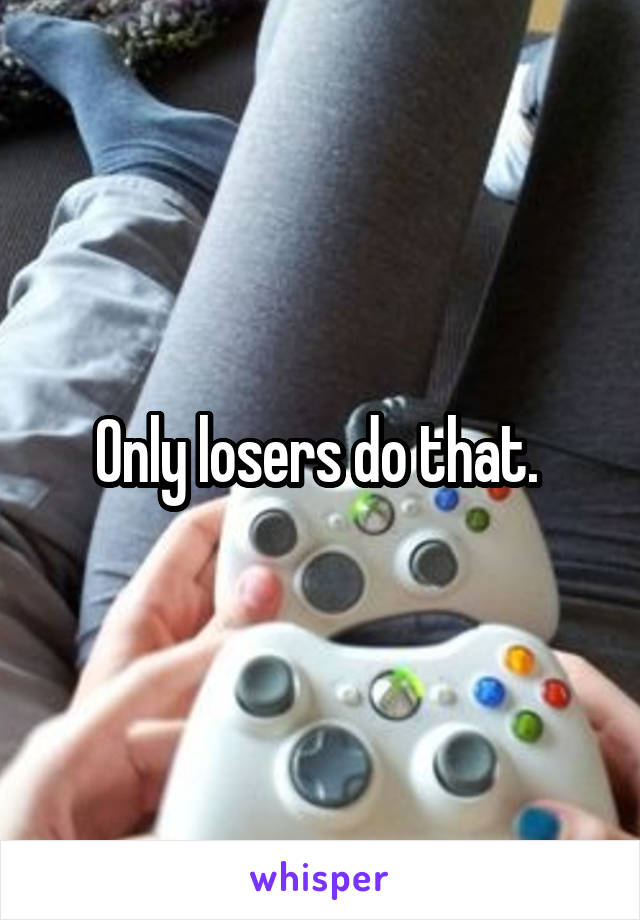 Only losers do that. 