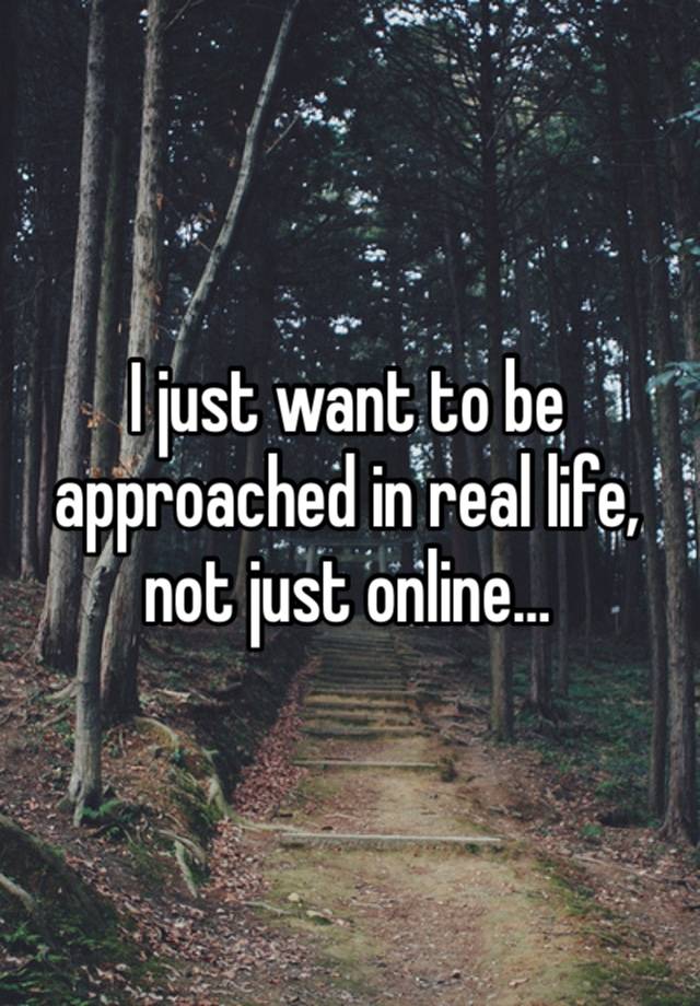 I just want to be approached in real life, not just online…