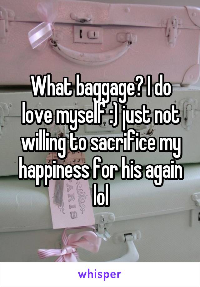 What baggage? I do love myself :) just not willing to sacrifice my happiness for his again lol