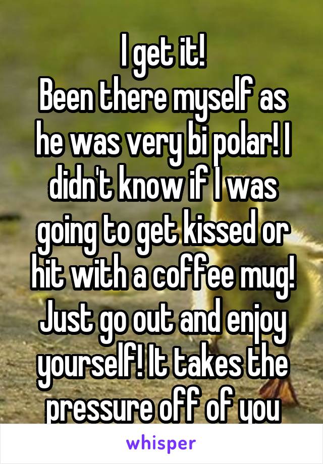 I get it!
Been there myself as he was very bi polar! I didn't know if I was going to get kissed or hit with a coffee mug!
Just go out and enjoy yourself! It takes the pressure off of you