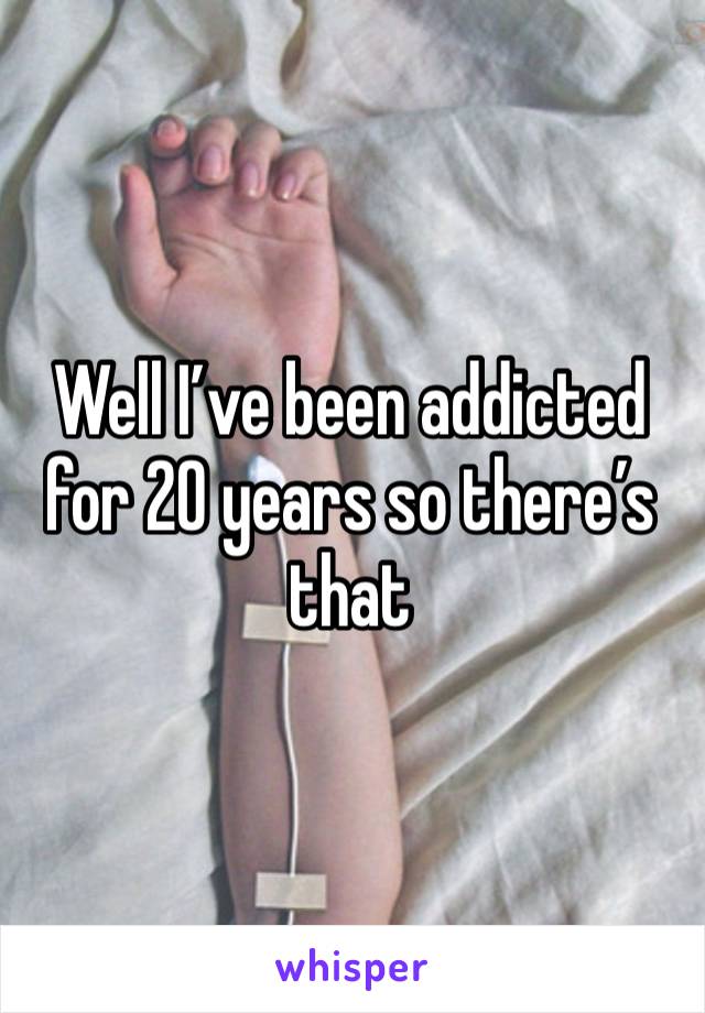 Well I’ve been addicted for 20 years so there’s that