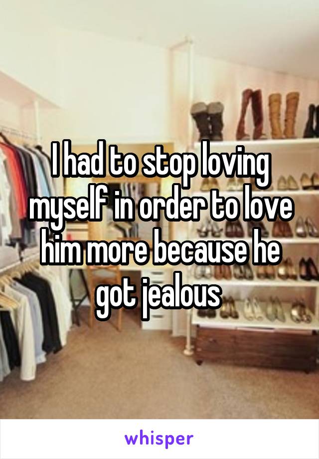 I had to stop loving myself in order to love him more because he got jealous 