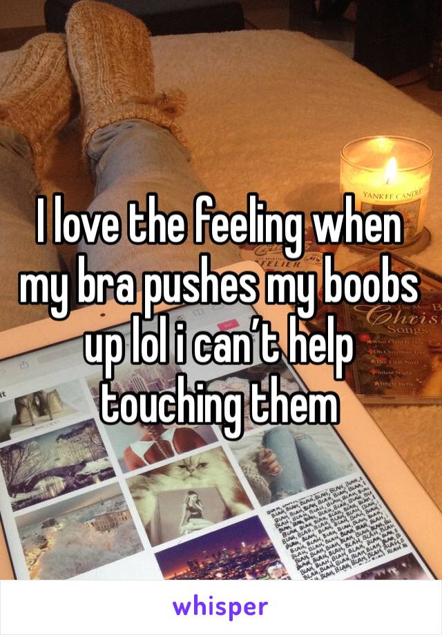 I love the feeling when my bra pushes my boobs up lol i can’t help touching them