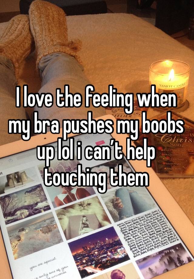 I love the feeling when my bra pushes my boobs up lol i can’t help touching them