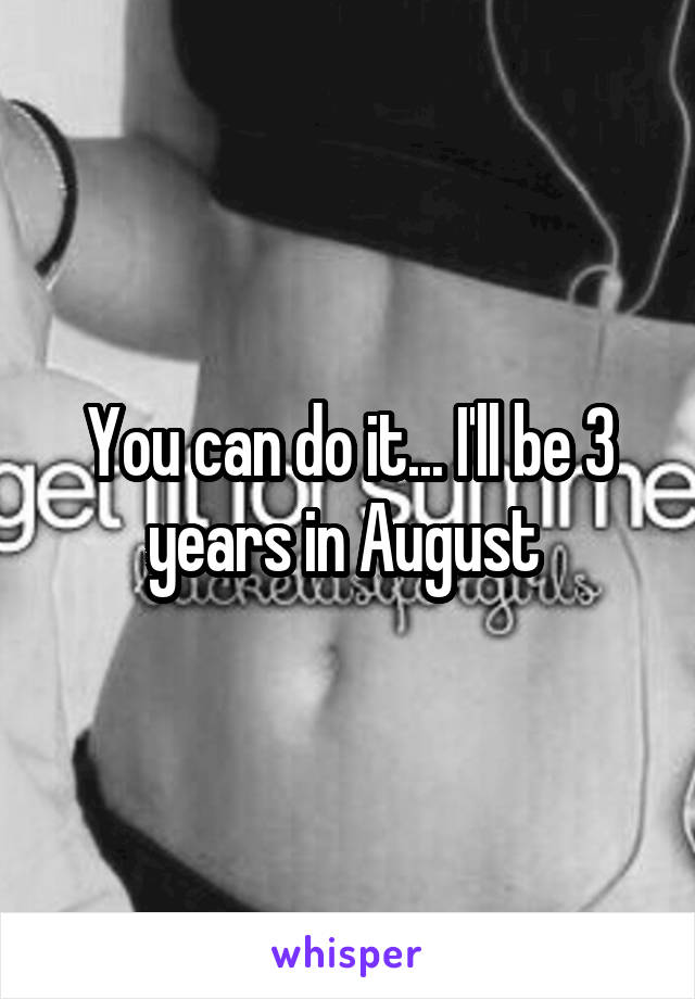You can do it... I'll be 3 years in August 